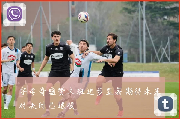 字母哥盛赞文班进步显著期待未来对决时已退役
