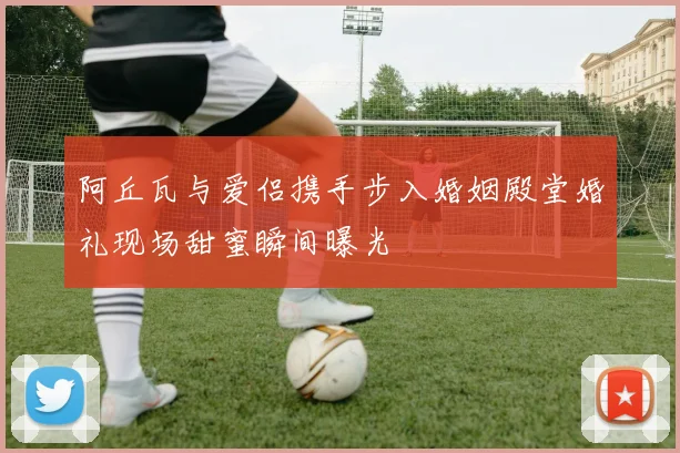 阿丘瓦与爱侣携手步入婚姻殿堂婚礼现场甜蜜瞬间曝光