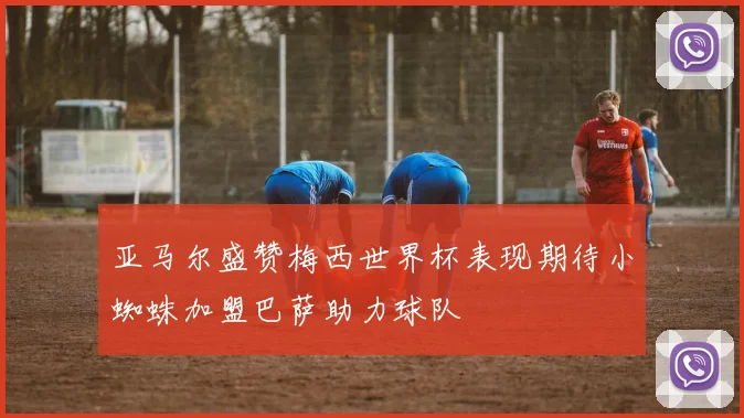 亚马尔盛赞梅西世界杯表现期待小蜘蛛加盟巴萨助力球队