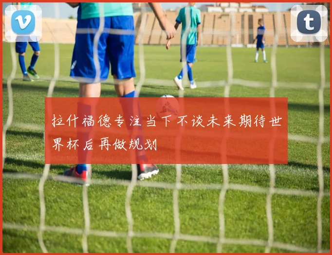 拉什福德专注当下不谈未来期待世界杯后再做规划