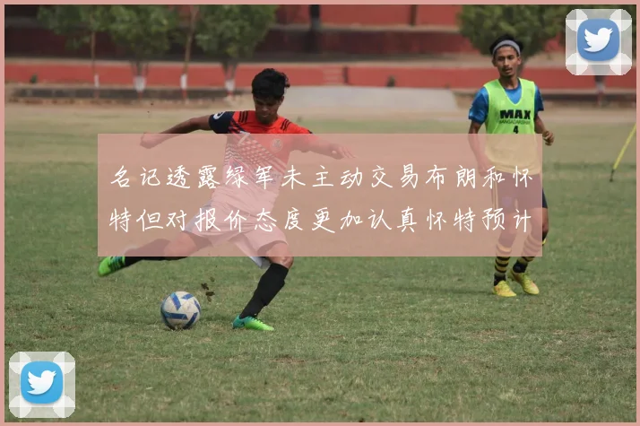 名记透露绿军未主动交易布朗和怀特但对报价态度更加认真怀特预计留队