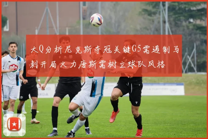 大Q分析尼克斯夺冠关键G5需遏制马刺开局火力唐斯需树立球队风格