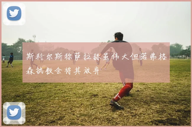 斯科尔斯称萨拉赫虽伟大但若弗格森执教会将其放弃