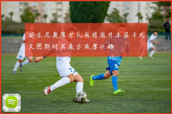 安东尼奥席尔瓦或将离开本菲卡尤文图斯对其表示浓厚兴趣