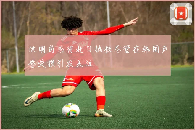洪明甫或将赴日执教尽管在韩国声誉受损引发关注