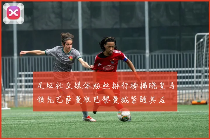 足坛社交媒体粉丝排行榜揭晓皇马领先巴萨曼联巴黎曼城紧随其后