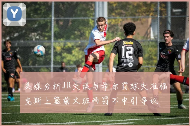 美媒分析JR失误与希尔罚球失准福克斯上篮前文班两罚不中引争议