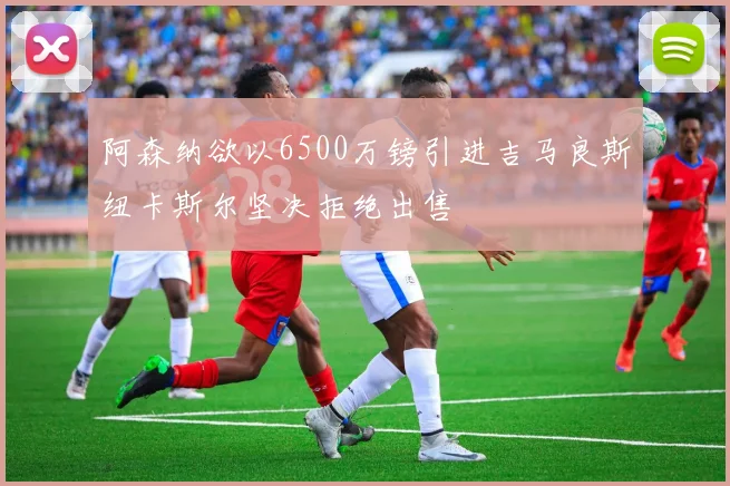 阿森纳欲以6500万镑引进吉马良斯纽卡斯尔坚决拒绝出售