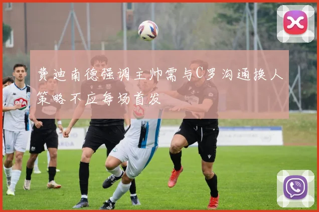费迪南德强调主帅需与C罗沟通换人策略不应每场首发