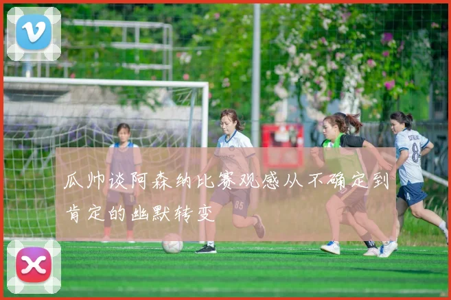 瓜帅谈阿森纳比赛观感从不确定到肯定的幽默转变