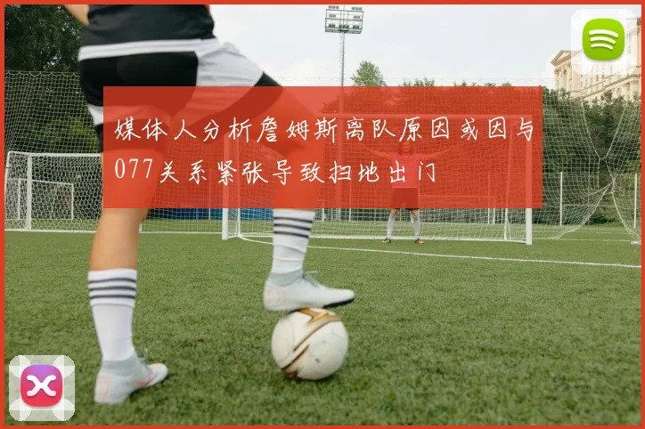 媒体人分析詹姆斯离队原因或因与077关系紧张导致扫地出门