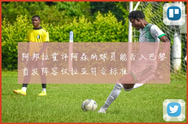 阿邦拉霍评阿森纳球员能否入巴黎首发阵容仅拉亚符合标准