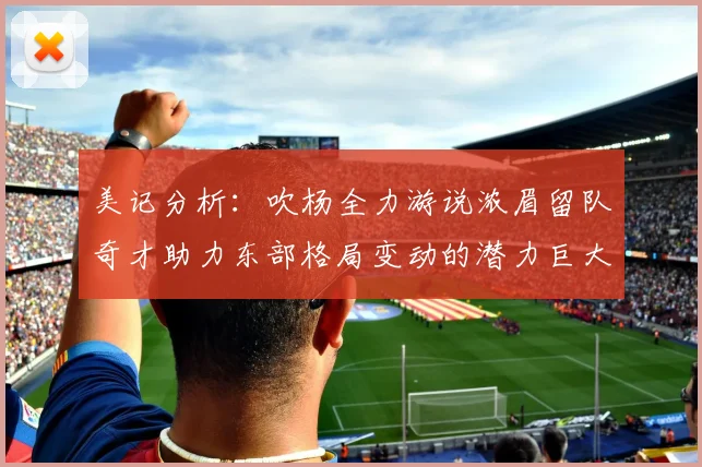 美记分析：吹杨全力游说浓眉留队奇才助力东部格局变动的潜力巨大