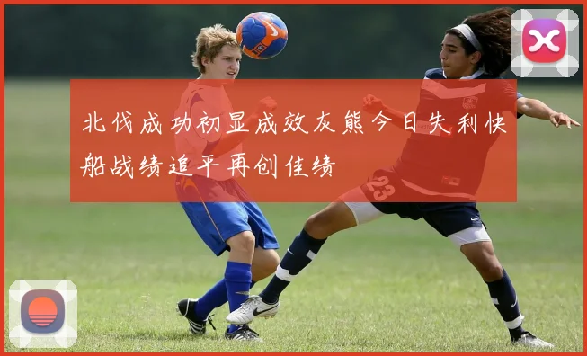 北伐成功初显成效灰熊今日失利快船战绩追平再创佳绩