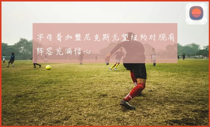 字母哥加盟尼克斯无望纽约对现有阵容充满信心
