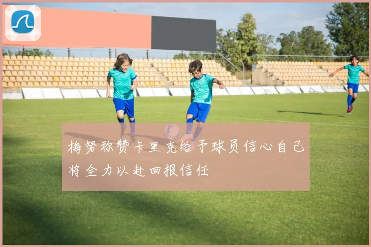 梅努称赞卡里克给予球员信心自己将全力以赴回报信任