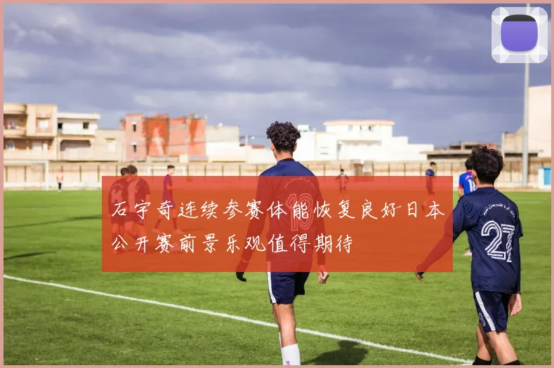 石宇奇连续参赛体能恢复良好日本公开赛前景乐观值得期待