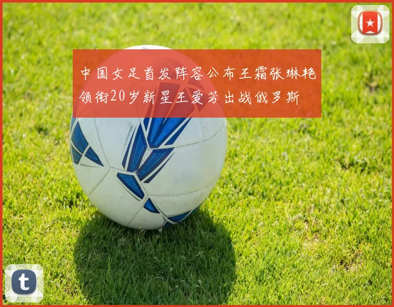 中国女足首发阵容公布王霜张琳艳领衔20岁新星王爱芳出战俄罗斯